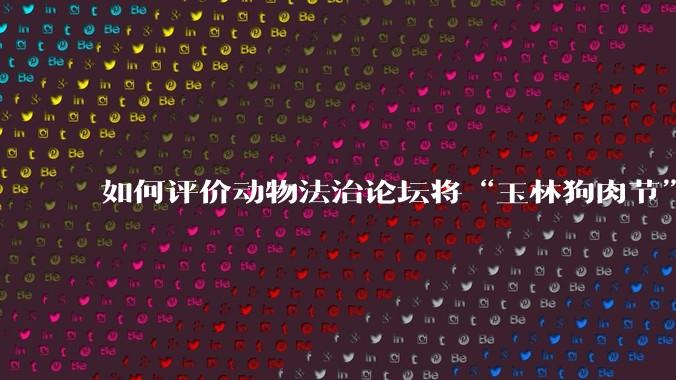 如何评价动物法治论坛将“玉林狗肉节”定性为非法活动？