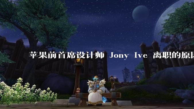 苹果前首席设计师 Jony Ive 离职的原因是什么？