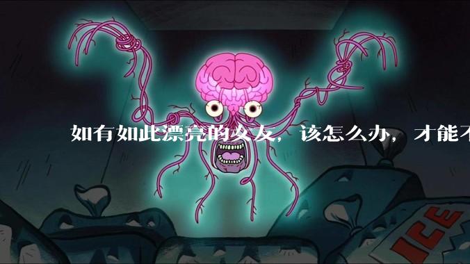 如有如此漂亮的女友，该怎么办，才能不弄丢？